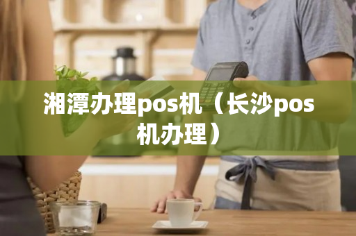 湘潭办理pos机（长沙pos机办理）