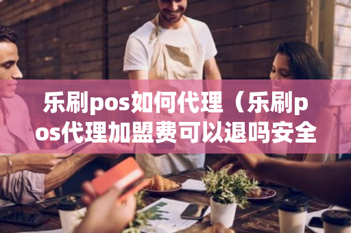 乐刷pos如何代理（乐刷pos代理加盟费可以退吗安全吗）