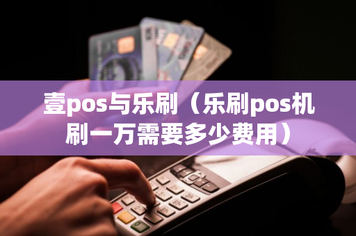 壹pos与乐刷（乐刷pos机刷一万需要多少费用）