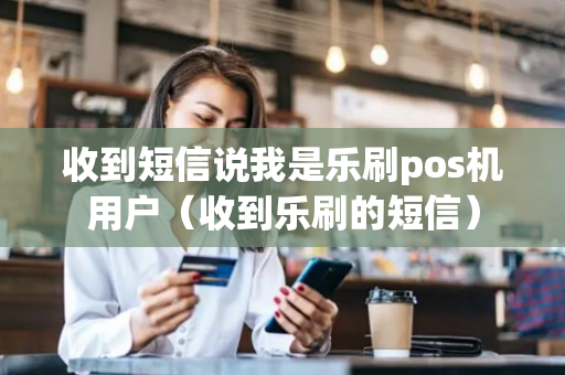 收到短信说我是乐刷pos机用户（收到乐刷的短信）