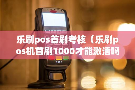 乐刷pos首刷考核（乐刷pos机首刷1000才能激活吗）