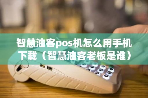 智慧油客pos机怎么用手机下载（智慧油客老板是谁）