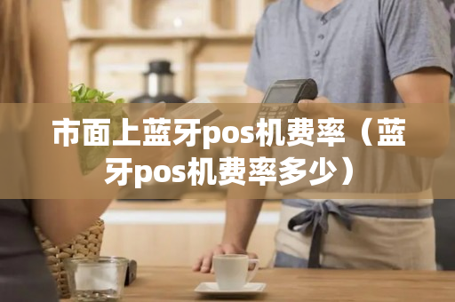 市面上蓝牙pos机费率（蓝牙pos机费率多少）