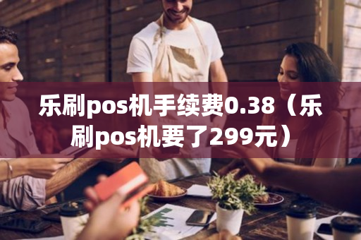 乐刷pos机手续费0.38（乐刷pos机要了299元）