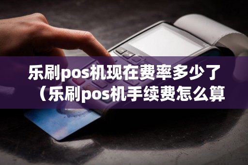 乐刷pos机现在费率多少了（乐刷pos机手续费怎么算）