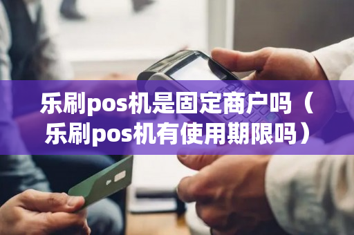 乐刷pos机是固定商户吗（乐刷pos机有使用期限吗）