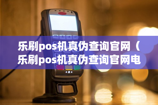 乐刷pos机真伪查询官网（乐刷pos机真伪查询官网电话）