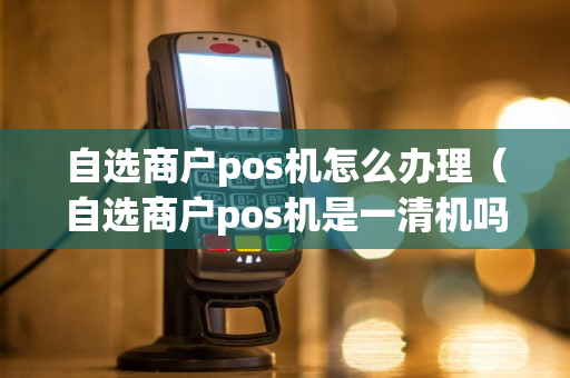 自选商户pos机怎么办理（自选商户pos机是一清机吗）