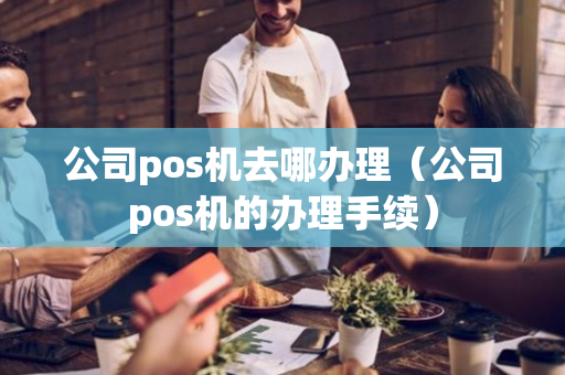 公司pos机去哪办理（公司pos机的办理手续）