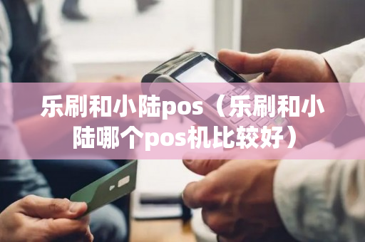 乐刷和小陆pos（乐刷和小陆哪个pos机比较好）