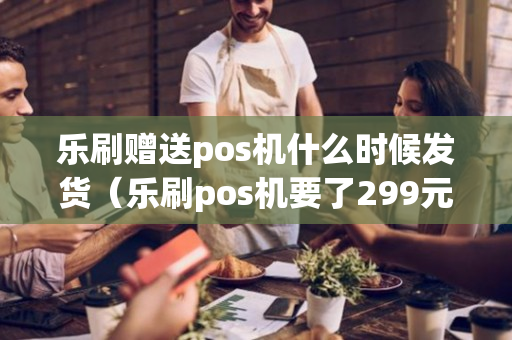 乐刷赠送pos机什么时候发货（乐刷pos机要了299元）