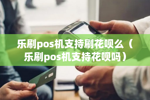 乐刷pos机支持刷花呗么（乐刷pos机支持花呗吗）