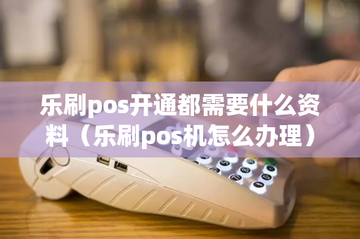 乐刷pos开通都需要什么资料（乐刷pos机怎么办理）