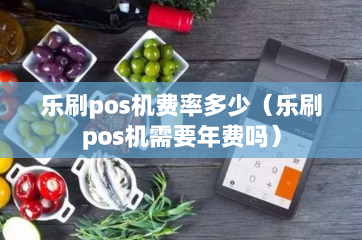 乐刷pos机费率多少（乐刷pos机需要年费吗）