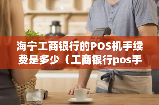 海宁工商银行的POS机手续费是多少（工商银行pos手续费一览表）