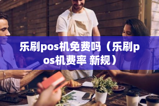 乐刷pos机免费吗（乐刷pos机费率 新规）