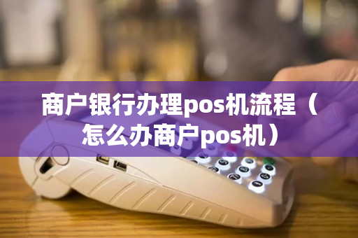 商户银行办理pos机流程（怎么办商户pos机）