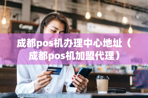 成都pos机办理中心地址（成都pos机加盟代理）