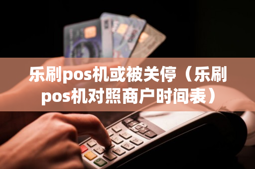 乐刷pos机或被关停（乐刷pos机对照商户时间表）