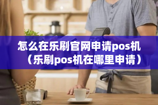 怎么在乐刷官网申请pos机（乐刷pos机在哪里申请）