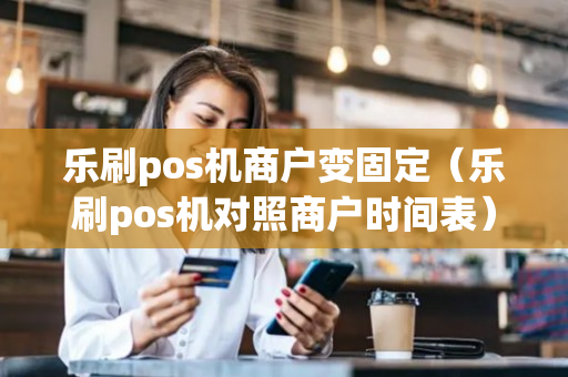 乐刷pos机商户变固定（乐刷pos机对照商户时间表）