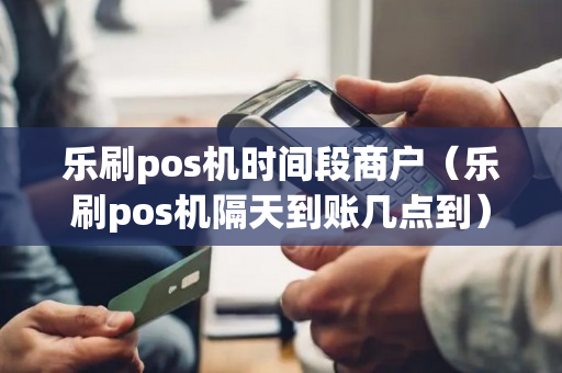 乐刷pos机时间段商户（乐刷pos机隔天到账几点到）