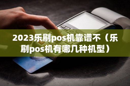 2023乐刷pos机靠谱不（乐刷pos机有哪几种机型）