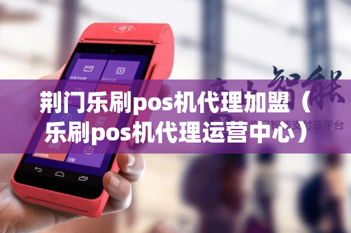 荆门乐刷pos机代理加盟（乐刷pos机代理运营中心）