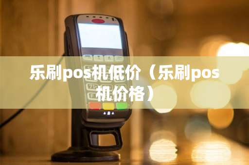 乐刷pos机低价（乐刷pos机价格）