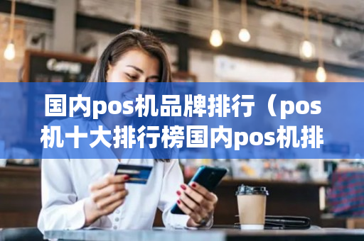 国内pos机品牌排行（pos机十大排行榜国内pos机排名）