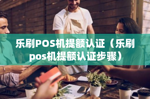 乐刷POS机提额认证（乐刷pos机提额认证步骤）