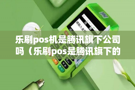 乐刷pos机是腾讯旗下公司吗（乐刷pos是腾讯旗下的吗）