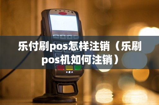 乐付刷pos怎样注销（乐刷pos机如何注销）