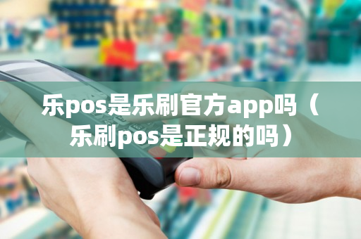 乐pos是乐刷官方app吗（乐刷pos是正规的吗）