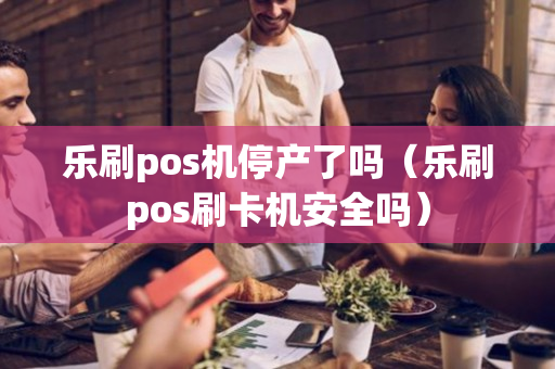 乐刷pos机停产了吗（乐刷pos刷卡机安全吗）