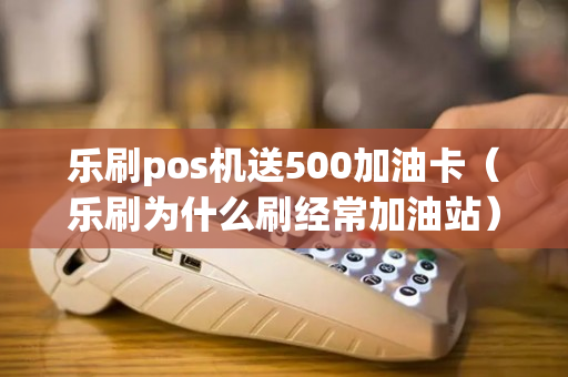 乐刷pos机送500加油卡（乐刷为什么刷经常加油站）