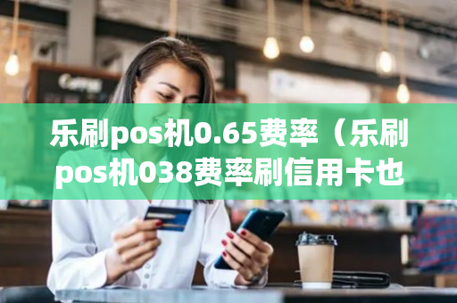 乐刷pos机0.65费率（乐刷pos机038费率刷信用卡也是吗?）