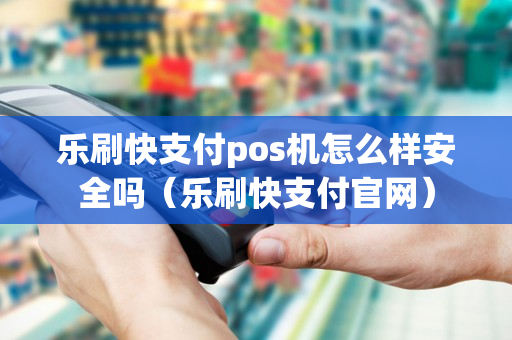 乐刷快支付pos机怎么样安全吗（乐刷快支付官网）