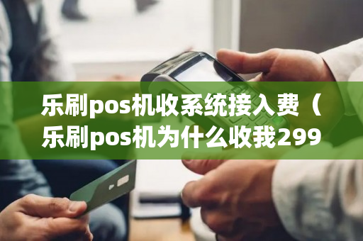 乐刷pos机收系统接入费（乐刷pos机为什么收我299押金）