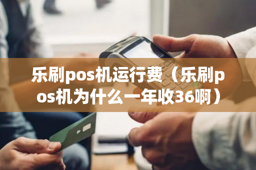 乐刷pos机运行费（乐刷pos机为什么一年收36啊）