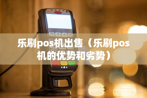 乐刷pos机出售（乐刷pos机的优势和劣势）