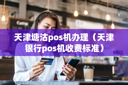 天津塘沽pos机办理（天津银行pos机收费标准）