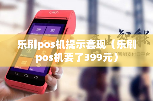 乐刷pos机提示套现（乐刷pos机要了399元）