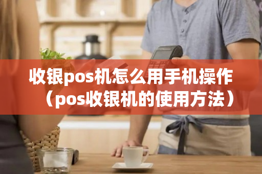 收银pos机怎么用手机操作（pos收银机的使用方法）