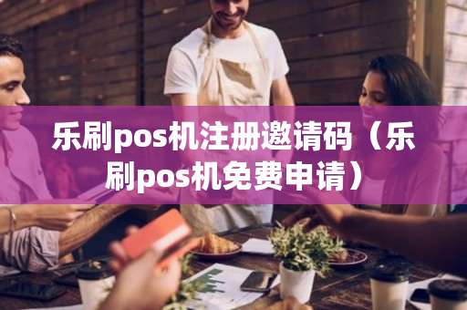 乐刷pos机注册邀请码（乐刷pos机免费申请）