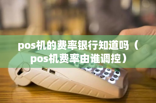 pos机的费率银行知道吗（pos机费率由谁调控）