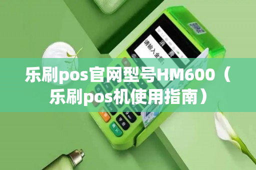 乐刷pos官网型号HM600（乐刷pos机使用指南）