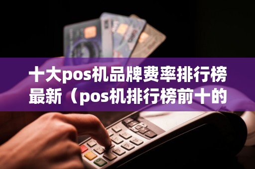 十大pos机品牌费率排行榜最新（pos机排行榜前十的品牌和费率）