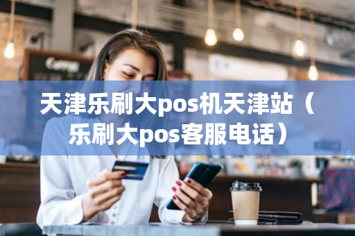 天津乐刷大pos机天津站（乐刷大pos客服电话）