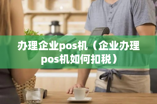 办理企业pos机（企业办理pos机如何扣税）